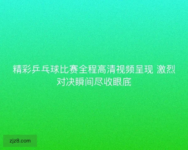 精彩乒乓球比赛全程高清视频呈现 激烈对决瞬间尽收眼底