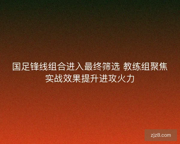 国足锋线组合进入最终筛选 教练组聚焦实战效果提升进攻火力