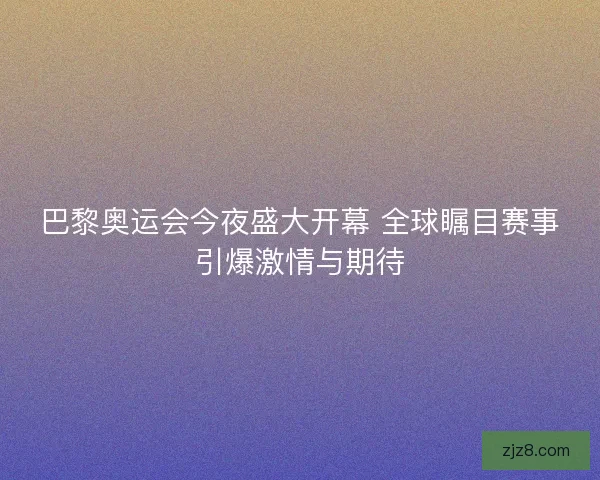 巴黎奥运会今夜盛大开幕 全球瞩目赛事引爆激情与期待