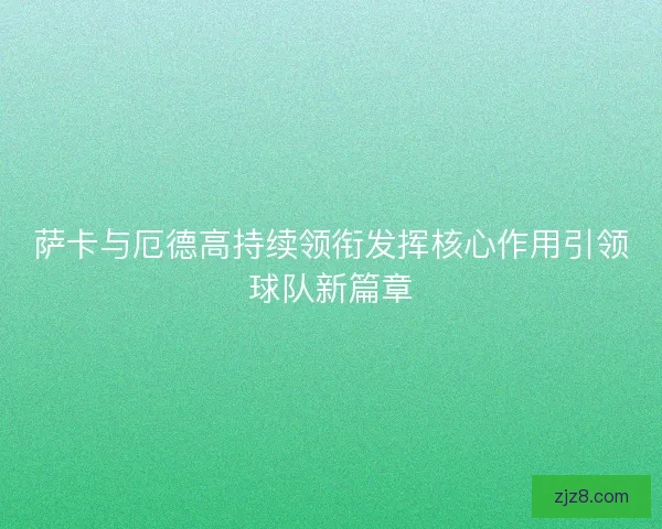 萨卡与厄德高持续领衔发挥核心作用引领球队新篇章