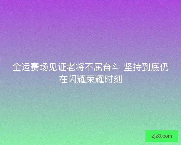 全运赛场见证老将不屈奋斗 坚持到底仍在闪耀荣耀时刻