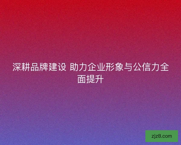 深耕品牌建设 助力企业形象与公信力全面提升
