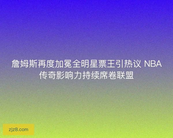 詹姆斯再度加冕全明星票王引热议 NBA传奇影响力持续席卷联盟