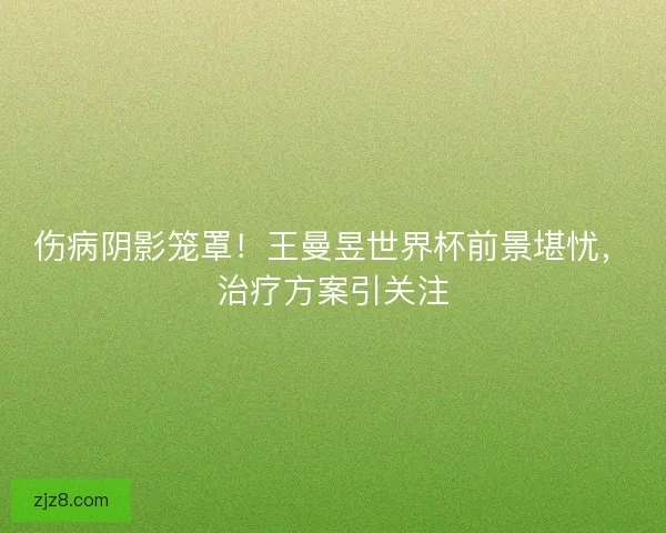 伤病阴影笼罩！王曼昱世界杯前景堪忧，治疗方案引关注