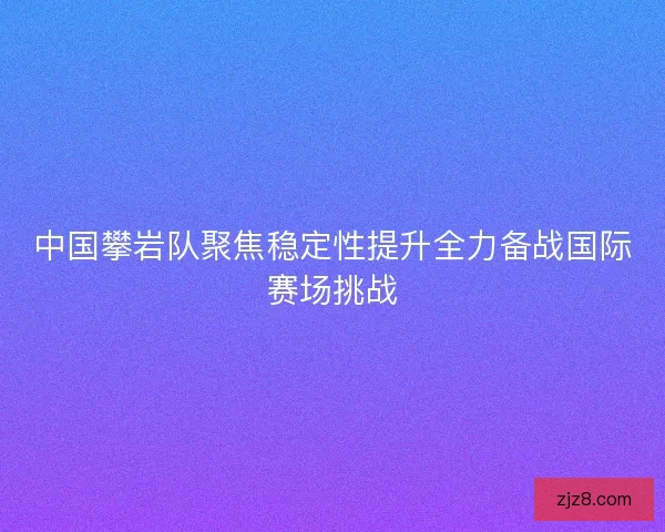 中国攀岩队聚焦稳定性提升全力备战国际赛场挑战