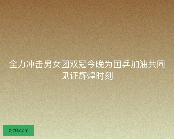全力冲击男女团双冠今晚为国乒加油共同见证辉煌时刻