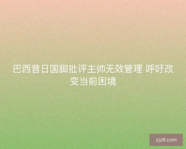 巴西昔日国脚批评主帅无效管理 呼吁改变当前困境