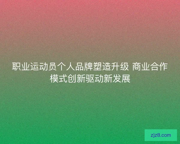 职业运动员个人品牌塑造升级 商业合作模式创新驱动新发展