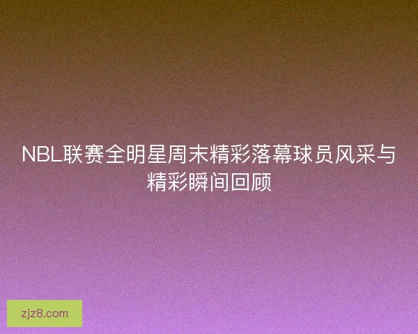 NBL联赛全明星周末精彩落幕球员风采与精彩瞬间回顾