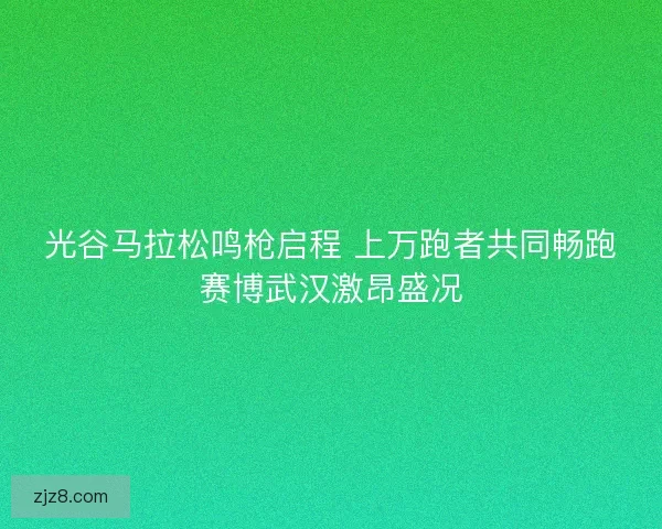 光谷马拉松鸣枪启程 上万跑者共同畅跑赛博武汉激昂盛况