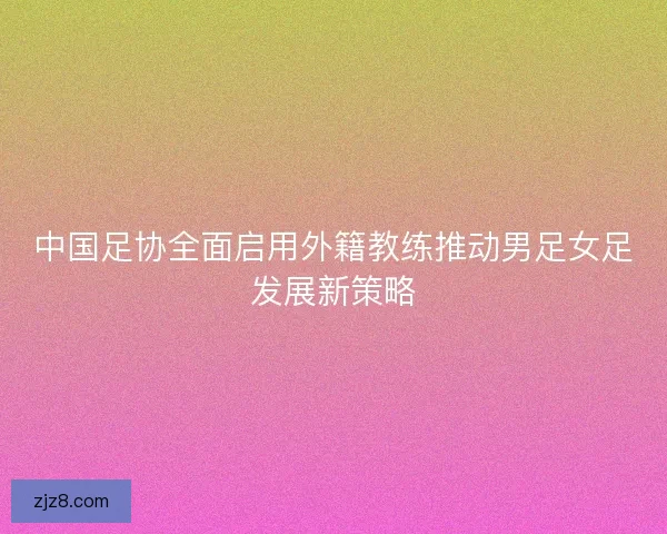 中国足协全面启用外籍教练推动男足女足发展新策略